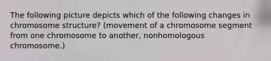 The following picture depicts which of the following changes in chromosome structure? (movement of a chromosome segment from one chromosome to another, nonhomologous chromosome.)