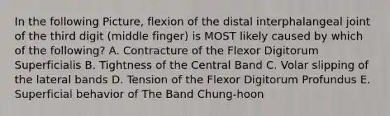 In the following Picture, flexion of the distal interphalangeal joint of the third digit (middle finger) is MOST likely caused by which of the following? A. Contracture of the Flexor Digitorum Superficialis B. Tightness of the Central Band C. Volar slipping of the lateral bands D. Tension of the Flexor Digitorum Profundus E. Superficial behavior of The Band Chung-hoon