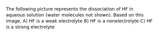 The following picture represents the dissociation of HF in aqueous solution (water molecules not shown). Based on this image, A) HF is a weak electrolyte B) HF is a nonelectrolyte C) HF is a strong electrolyte