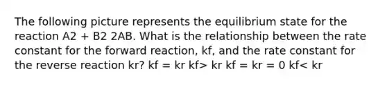 The following picture represents the equilibrium state for the reaction A2 + B2 2AB. What is the relationship between the rate constant for the forward reaction, kf, and the rate constant for the reverse reaction kr? kf = kr kf> kr kf = kr = 0 kf< kr