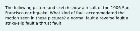 The following picture and sketch show a result of the 1906 San Francisco earthquake. What kind of fault accommodated the motion seen in these pictures? a normal fault a reverse fault a strike-slip fault a thrust fault