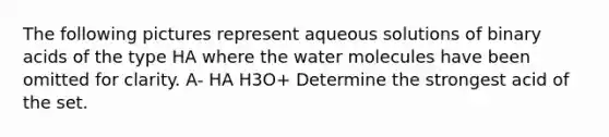 The following pictures represent aqueous solutions of binary acids of the type HA where the water molecules have been omitted for clarity. A- HA H3O+ Determine the strongest acid of the set.