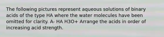 The following pictures represent aqueous solutions of binary acids of the type HA where the water molecules have been omitted for clarity. A- HA H3O+ Arrange the acids in order of increasing acid strength.