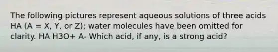 The following pictures represent aqueous solutions of three acids HA (A = X, Y, or Z); water molecules have been omitted for clarity. HA H3O+ A- Which acid, if any, is a strong acid?