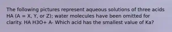 The following pictures represent aqueous solutions of three acids HA (A = X, Y, or Z); water molecules have been omitted for clarity. HA H3O+ A- Which acid has the smallest value of Ka?