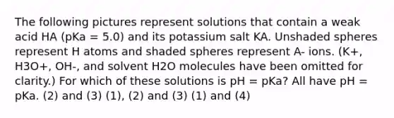 The following pictures represent solutions that contain a weak acid HA (pKa = 5.0) and its potassium salt KA. Unshaded spheres represent H atoms and shaded spheres represent A- ions. (K+, H3O+, OH-, and solvent H2O molecules have been omitted for clarity.) For which of these solutions is pH = pKa? All have pH = pKa. (2) and (3) (1), (2) and (3) (1) and (4)