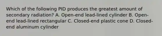 Which of the following PID produces the greatest amount of secondary radiation? A. Open-end lead-lined cylinder B. Open-end lead-lined rectangular C. Closed-end plastic cone D. Closed-end aluminum cylinder