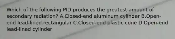 Which of the following PID produces the greatest amount of secondary radiation? A.Closed-end aluminum cylinder B.Open-end lead-lined rectangular C.Closed-end plastic cone D.Open-end lead-lined cylinder