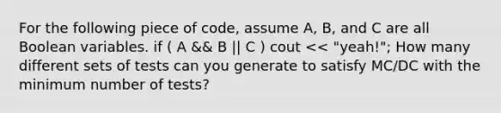 For the following piece of code, assume A, B, and C are all Boolean variables. if ( A && B || C ) cout << "yeah!"; How many different sets of tests can you generate to satisfy MC/DC with the minimum number of tests?