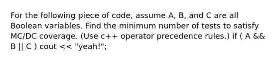 For the following piece of code, assume A, B, and C are all Boolean variables. Find the minimum number of tests to satisfy MC/DC coverage. (Use c++ operator precedence rules.) if ( A && B || C ) cout << "yeah!";