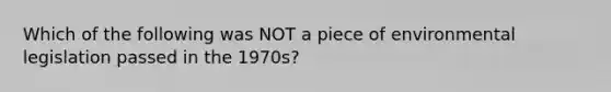 Which of the following was NOT a piece of environmental legislation passed in the 1970s?