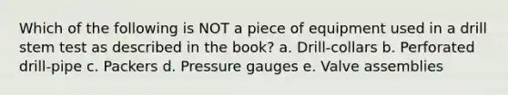 Which of the following is NOT a piece of equipment used in a drill stem test as described in the book? a. Drill-collars b. Perforated drill-pipe c. Packers d. Pressure gauges e. Valve assemblies