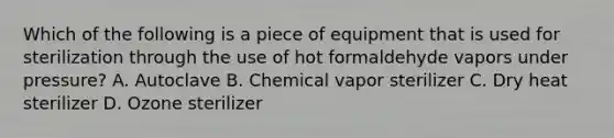 Which of the following is a piece of equipment that is used for sterilization through the use of hot formaldehyde vapors under pressure? A. Autoclave B. Chemical vapor sterilizer C. Dry heat sterilizer D. Ozone sterilizer