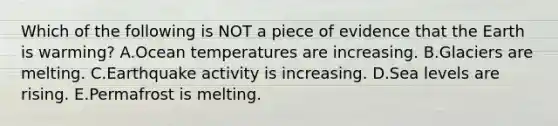 Which of the following is NOT a piece of evidence that the Earth is warming? A.Ocean temperatures are increasing. B.Glaciers are melting. C.Earthquake activity is increasing. D.Sea levels are rising. E.Permafrost is melting.