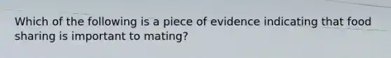 Which of the following is a piece of evidence indicating that food sharing is important to mating?