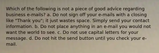 Which of the following is not a piece of good advice regarding business e-mails? a. Do not sign off your e-mails with a closing like "Thank you"; it just wastes space. Simply send your contact information. b. Do not place anything in an e-mail you would not want the world to see. c. Do not use capital letters for your message. d. Do not hit the send button until you check your e-mail.