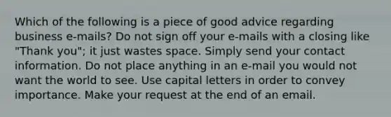 Which of the following is a piece of good advice regarding business e-mails? Do not sign off your e-mails with a closing like "Thank you"; it just wastes space. Simply send your contact information. Do not place anything in an e-mail you would not want the world to see. Use capital letters in order to convey importance. Make your request at the end of an email.