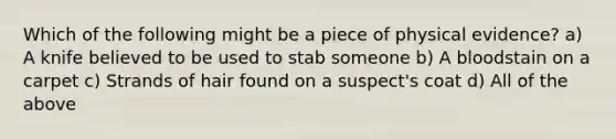 Which of the following might be a piece of physical evidence? a) A knife believed to be used to stab someone b) A bloodstain on a carpet c) Strands of hair found on a suspect's coat d) All of the above