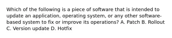 Which of the following is a piece of software that is intended to update an application, operating system, or any other software-based system to fix or improve its operations? A. Patch B. Rollout C. Version update D. Hotfix