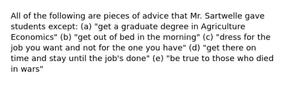 All of the following are pieces of advice that Mr. Sartwelle gave students except: (a) "get a graduate degree in Agriculture Economics" (b) "get out of bed in the morning" (c) "dress for the job you want and not for the one you have" (d) "get there on time and stay until the job's done" (e) "be true to those who died in wars"