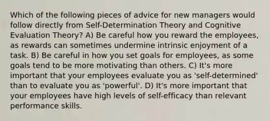 Which of the following pieces of advice for new managers would follow directly from Self-Determination Theory and Cognitive Evaluation Theory? A) Be careful how you reward the employees, as rewards can sometimes undermine intrinsic enjoyment of a task. B) Be careful in how you set goals for employees, as some goals tend to be more motivating than others. C) It's more important that your employees evaluate you as 'self-determined' than to evaluate you as 'powerful'. D) It's more important that your employees have high levels of self-efficacy than relevant performance skills.