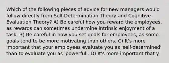 Which of the following pieces of advice for new managers would follow directly from Self-Determination Theory and Cognitive Evaluation Theory? A) Be careful how you reward the employees, as rewards can sometimes undermine intrinsic enjoyment of a task. B) Be careful in how you set goals for employees, as some goals tend to be more motivating than others. C) It's more important that your employees evaluate you as 'self-determined' than to evaluate you as 'powerful'. D) It's more important that y