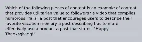 Which of the following pieces of content is an example of content that provides utilitarian value to followers? a video that compiles humorous "fails" a post that encourages users to describe their favorite vacation memory a post describing tips to more effectively use a product a post that states, "Happy Thanksgiving!"