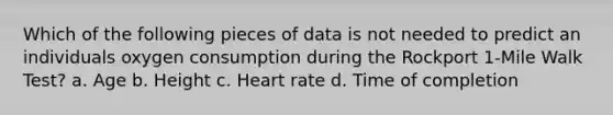 Which of the following pieces of data is not needed to predict an individuals oxygen consumption during the Rockport 1-Mile Walk Test? a. Age b. Height c. Heart rate d. Time of completion