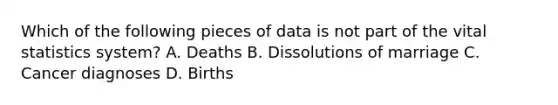 Which of the following pieces of data is not part of the vital statistics system? A. Deaths B. Dissolutions of marriage C. Cancer diagnoses D. Births