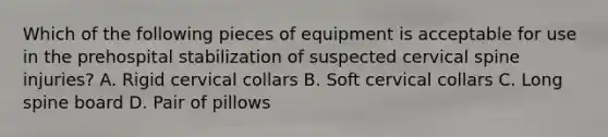 Which of the following pieces of equipment is acceptable for use in the prehospital stabilization of suspected cervical spine​ injuries? A. Rigid cervical collars B. Soft cervical collars C. Long spine board D. Pair of pillows