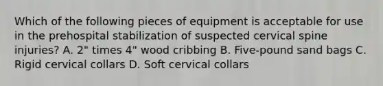 Which of the following pieces of equipment is acceptable for use in the prehospital stabilization of suspected cervical spine​ injuries? A. ​2" times ​4" wood cribbing B. ​Five-pound sand bags C. Rigid cervical collars D. Soft cervical collars