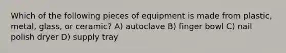 Which of the following pieces of equipment is made from plastic, metal, glass, or ceramic? A) autoclave B) finger bowl C) nail polish dryer D) supply tray