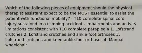 Which of the following pieces of equipment should the physical therapist assistant expect to be the MOST essential to assist the patient with functional mobility? - T10 complete spinal cord injury sustained in a climbing accident - Impairments and activity limitations consistent with T10 complete paraplegia 1. Lofstrand crutches 2. Lofstrand crutches and ankle-foot orthoses 3. Lofstrand crutches and knee-ankle-foot orthoses 4. Manual wheelchair