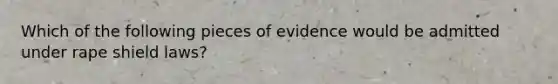 Which of the following pieces of evidence would be admitted under rape shield laws?