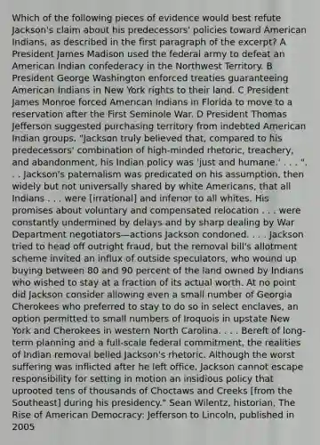 Which of the following pieces of evidence would best refute Jackson's claim about his predecessors' policies toward American Indians, as described in the <a href='https://www.questionai.com/knowledge/khDrUjANay-first-paragraph' class='anchor-knowledge'>first paragraph</a> of the excerpt? A President James Madison used the federal army to defeat an American Indian confederacy in the Northwest Territory. B President George Washington enforced treaties guaranteeing American Indians in New York rights to their land. C President James Monroe forced American Indians in Florida to move to a reservation after the First Seminole War. D President <a href='https://www.questionai.com/knowledge/kHyncoPsXv-thomas-jefferson' class='anchor-knowledge'>thomas jefferson</a> suggested purchasing territory from indebted American Indian groups. "Jackson truly believed that, compared to his predecessors' combination of high-minded rhetoric, treachery, and abandonment, his Indian policy was 'just and humane.' . . . ". . . Jackson's paternalism was predicated on his assumption, then widely but not universally shared by white Americans, that all Indians . . . were [irrational] and inferior to all whites. His promises about voluntary and compensated relocation . . . were constantly undermined by delays and by sharp dealing by War Department negotiators—actions Jackson condoned. . . . Jackson tried to head off outright fraud, but the removal bill's allotment scheme invited an influx of outside speculators, who wound up buying between 80 and 90 percent of the land owned by Indians who wished to stay at a fraction of its actual worth. At no point did Jackson consider allowing even a small number of Georgia Cherokees who preferred to stay to do so in select enclaves, an option permitted to small numbers of Iroquois in upstate New York and Cherokees in western North Carolina. . . . Bereft of long-term planning and a full-scale federal commitment, the realities of Indian removal belied Jackson's rhetoric. Although the worst suffering was inflicted after he left office, Jackson cannot escape responsibility for setting in motion an insidious policy that uprooted tens of thousands of Choctaws and Creeks [from the Southeast] during his presidency." Sean Wilentz, historian, The Rise of American Democracy: Jefferson to Lincoln, published in 2005