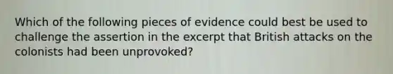 Which of the following pieces of evidence could best be used to challenge the assertion in the excerpt that British attacks on the colonists had been unprovoked?