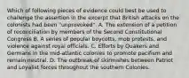 Which of following pieces of evidence could best be used to challenge the assertion in the excerpt that British attacks on the colonists had been "unprovoked". A. The extension of a petition of reconciliation by members of the Second Constitutional Congress B. A series of popular boycotts, mob protests, and violence against royal officials. C. Efforts by Quakers and Germans in the mid-atlantic colonies to promote pacifism and remain neutral. D. The outbreak of skirmishes between Patriot and Loyalist forces throughout the southern Colonies.