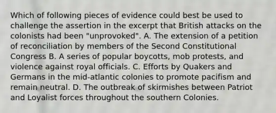 Which of following pieces of evidence could best be used to challenge the assertion in the excerpt that British attacks on the colonists had been "unprovoked". A. The extension of a petition of reconciliation by members of the Second Constitutional Congress B. A series of popular boycotts, mob protests, and violence against royal officials. C. Efforts by Quakers and Germans in the mid-atlantic colonies to promote pacifism and remain neutral. D. The outbreak of skirmishes between Patriot and Loyalist forces throughout the southern Colonies.