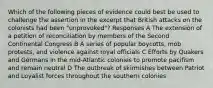 Which of the following pieces of evidence could best be used to challenge the assertion in the excerpt that British attacks on the colonists had been "unprovoked"? Responses A The extension of a petition of reconciliation by members of the Second Continental Congress B A series of popular boycotts, mob protests, and violence against royal officials C Efforts by Quakers and Germans in the mid-Atlantic colonies to promote pacifism and remain neutral D The outbreak of skirmishes between Patriot and Loyalist forces throughout the southern colonies