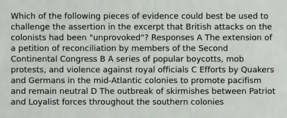 Which of the following pieces of evidence could best be used to challenge the assertion in the excerpt that British attacks on the colonists had been "unprovoked"? Responses A The extension of a petition of reconciliation by members of the Second Continental Congress B A series of popular boycotts, mob protests, and violence against royal officials C Efforts by Quakers and Germans in the mid-Atlantic colonies to promote pacifism and remain neutral D The outbreak of skirmishes between Patriot and Loyalist forces throughout the southern colonies