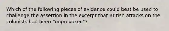 Which of the following pieces of evidence could best be used to challenge the assertion in the excerpt that British attacks on the colonists had been "unprovoked"?