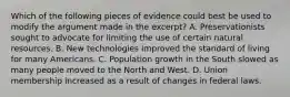 Which of the following pieces of evidence could best be used to modify the argument made in the excerpt? A. Preservationists sought to advocate for limiting the use of certain natural resources. B. New technologies improved the standard of living for many Americans. C. Population growth in the South slowed as many people moved to the North and West. D. Union membership increased as a result of changes in federal laws.