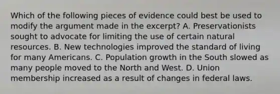 Which of the following pieces of evidence could best be used to modify the argument made in the excerpt? A. Preservationists sought to advocate for limiting the use of certain <a href='https://www.questionai.com/knowledge/k6l1d2KrZr-natural-resources' class='anchor-knowledge'>natural resources</a>. B. New technologies improved the standard of living for many Americans. C. Population growth in the South slowed as many people moved to the North and West. D. Union membership increased as a result of changes in federal laws.