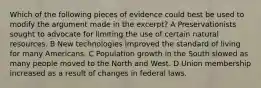 Which of the following pieces of evidence could best be used to modify the argument made in the excerpt? A Preservationists sought to advocate for limiting the use of certain natural resources. B New technologies improved the standard of living for many Americans. C Population growth in the South slowed as many people moved to the North and West. D Union membership increased as a result of changes in federal laws.