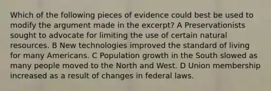 Which of the following pieces of evidence could best be used to modify the argument made in the excerpt? A Preservationists sought to advocate for limiting the use of certain natural resources. B New technologies improved the standard of living for many Americans. C Population growth in the South slowed as many people moved to the North and West. D Union membership increased as a result of changes in federal laws.