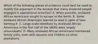 Which of the following pieces of evidence could best be used to modify the argument in the excerpt that many enslaved people engaged in oppositional activities? A. When possible, enslaved African Americans sought to escape to the North. B. Some enslaved African Americans learned to read in spite of laws banning it. C. Large-scale rebellions by enslaved African Americans in the first half of the 1800s were largely unsuccessful. D. Many enslaved African Americans maintained family units, even with spouses and children on other plantations.