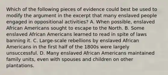 Which of the following pieces of evidence could best be used to modify the argument in the excerpt that many enslaved people engaged in oppositional activities? A. When possible, enslaved African Americans sought to escape to the North. B. Some enslaved African Americans learned to read in spite of laws banning it. C. Large-scale rebellions by enslaved African Americans in the first half of the 1800s were largely unsuccessful. D. Many enslaved African Americans maintained family units, even with spouses and children on other plantations.