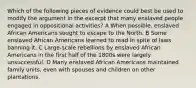 Which of the following pieces of evidence could best be used to modify the argument in the excerpt that many enslaved people engaged in oppositional activities? A When possible, enslaved African Americans sought to escape to the North. B Some enslaved African Americans learned to read in spite of laws banning it. C Large-scale rebellions by enslaved African Americans in the first half of the 1800s were largely unsuccessful. D Many enslaved African Americans maintained family units, even with spouses and children on other plantations.