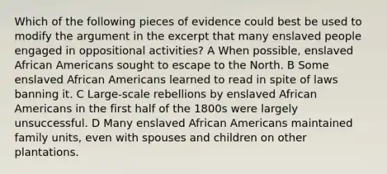 Which of the following pieces of evidence could best be used to modify the argument in the excerpt that many enslaved people engaged in oppositional activities? A When possible, enslaved African Americans sought to escape to the North. B Some enslaved African Americans learned to read in spite of laws banning it. C Large-scale rebellions by enslaved African Americans in the first half of the 1800s were largely unsuccessful. D Many enslaved African Americans maintained family units, even with spouses and children on other plantations.