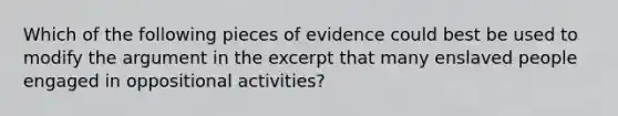 Which of the following pieces of evidence could best be used to modify the argument in the excerpt that many enslaved people engaged in oppositional activities?